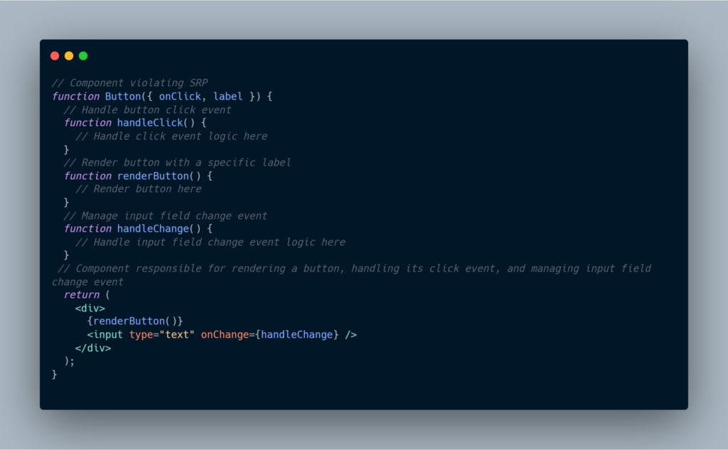 // Component violating SRP
function Button({ onClick, label }) {
  // Handle button click event
  function handleClick() {
    // Handle click event logic here
  }

  // Render button with a specific label
  function renderButton() {
    // Render button here
  }

  // Manage input field change event
  function handleChange() {
    // Handle input field change event logic here
  }

  // Component responsible for rendering a button, handling its click event, and managing input field change event
  return (
    <div>
      {renderButton()}
      <input type="text" onChange={handleChange} />
    </div>
  );
}
