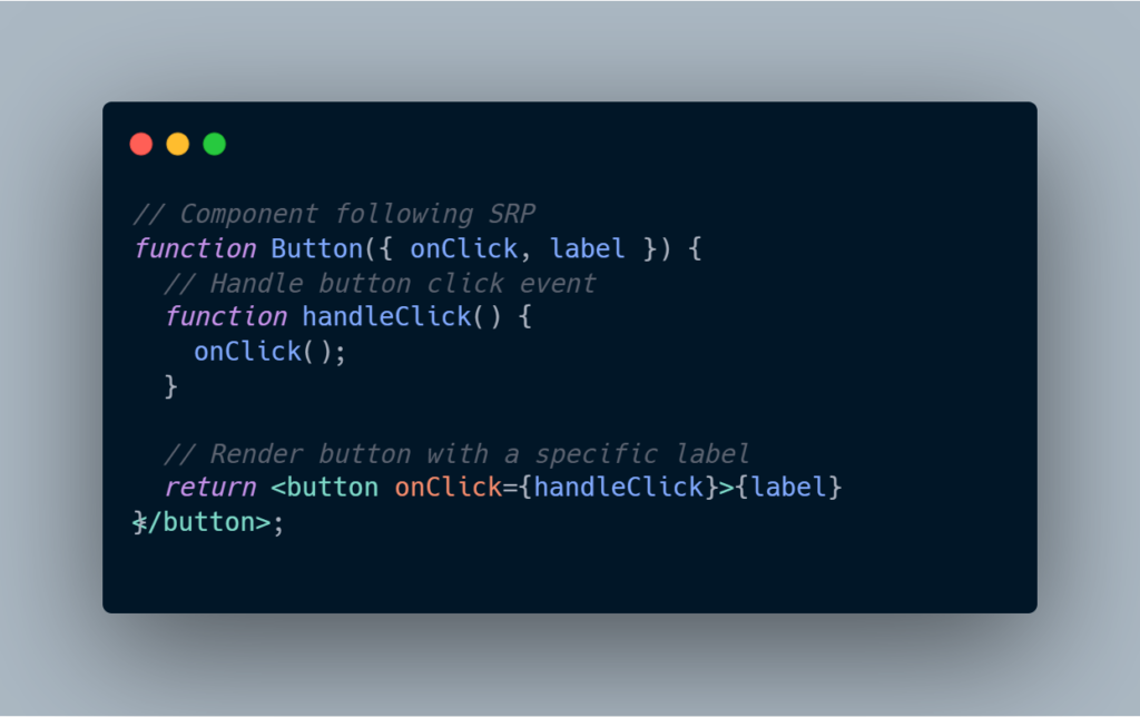 // Component following SRP
function Button({ onClick, label }) {
  // Handle button click event
  function handleClick() {
    onClick();
  }

  // Render button with a specific label
  return <button onClick={handleClick}>{label}</button>;
}
