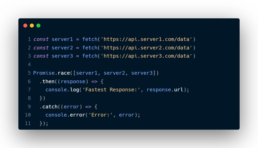 const server1 = fetch('https://api.server1.com/data')
const server2 = fetch('https://api.server2.com/data')
const server3 = fetch('https://api.server3.com/data')

Promise.race([server1, server2, server3])
  .then((response) => {
    console.log('Fastest Response:', response.url);
  })
  .catch((error) => {
    console.error('Error:', error);
  });