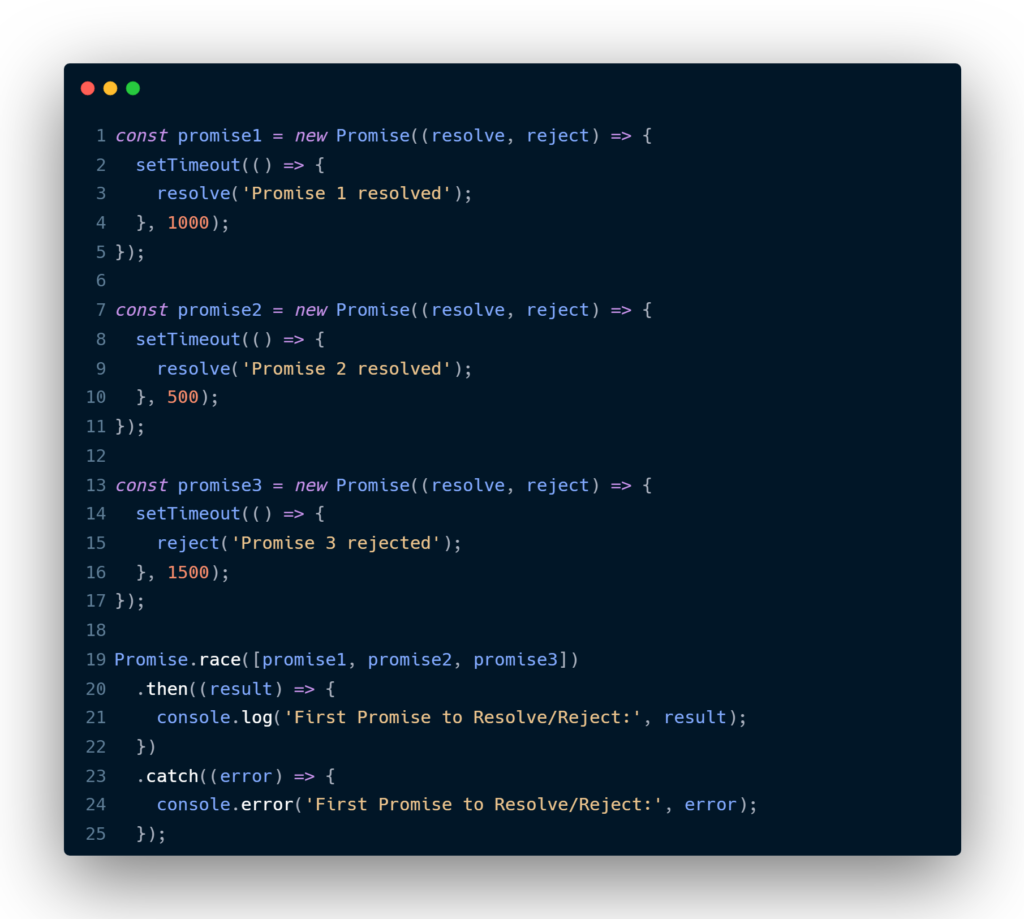 const promise1 = new Promise((resolve, reject) => {
  setTimeout(() => {
    resolve('Promise 1 resolved');
  }, 1000);
});

const promise2 = new Promise((resolve, reject) => {
  setTimeout(() => {
    resolve('Promise 2 resolved');
  }, 500);
});

const promise3 = new Promise((resolve, reject) => {
  setTimeout(() => {
    reject('Promise 3 rejected');
  }, 1500);
});

Promise.race([promise1, promise2, promise3])
  .then((result) => {
    console.log('First Promise to Resolve/Reject:', result);
  })
  .catch((error) => {
    console.error('First Promise to Resolve/Reject:', error);
  });